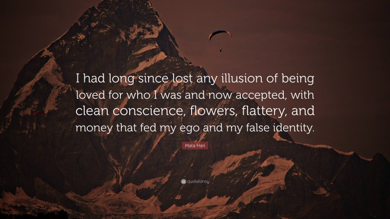 Mata Hari Quote: “I had long since lost any illusion of being loved for who I was and now accepted, with clean conscience, flowers, flattery, and money that fed my ego and my false identity.”