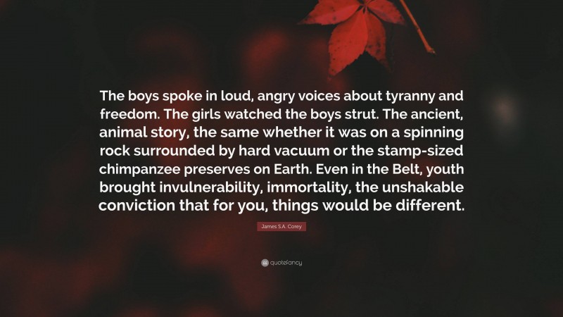 James S.A. Corey Quote: “The boys spoke in loud, angry voices about tyranny and freedom. The girls watched the boys strut. The ancient, animal story, the same whether it was on a spinning rock surrounded by hard vacuum or the stamp-sized chimpanzee preserves on Earth. Even in the Belt, youth brought invulnerability, immortality, the unshakable conviction that for you, things would be different.”