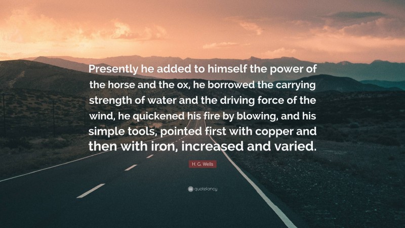 H. G. Wells Quote: “Presently he added to himself the power of the horse and the ox, he borrowed the carrying strength of water and the driving force of the wind, he quickened his fire by blowing, and his simple tools, pointed first with copper and then with iron, increased and varied.”