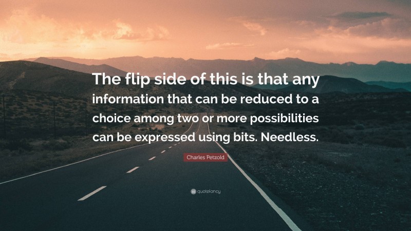 Charles Petzold Quote: “The flip side of this is that any information that can be reduced to a choice among two or more possibilities can be expressed using bits. Needless.”