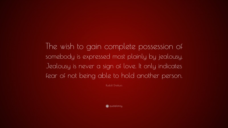 Rudolf Dreikurs Quote: “The wish to gain complete possession of somebody is expressed most plainly by jealousy. Jealousy is never a sign of love. It only indicates fear of not being able to hold another person.”