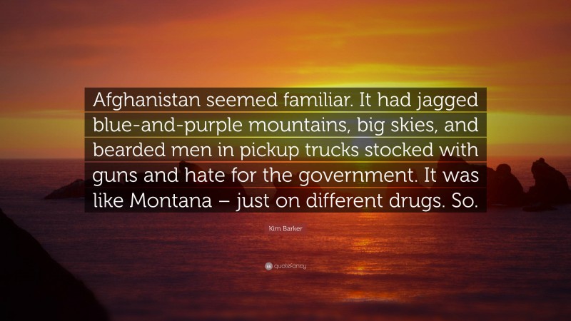 Kim Barker Quote: “Afghanistan seemed familiar. It had jagged blue-and-purple mountains, big skies, and bearded men in pickup trucks stocked with guns and hate for the government. It was like Montana – just on different drugs. So.”