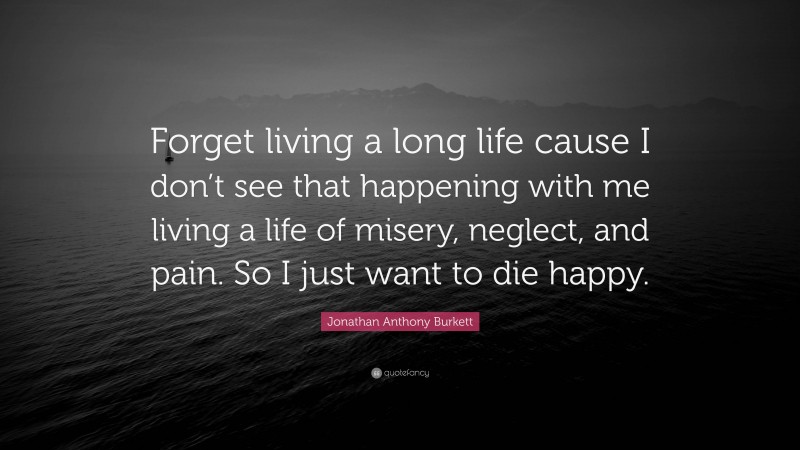 Jonathan Anthony Burkett Quote: “Forget living a long life cause I don’t see that happening with me living a life of misery, neglect, and pain. So I just want to die happy.”