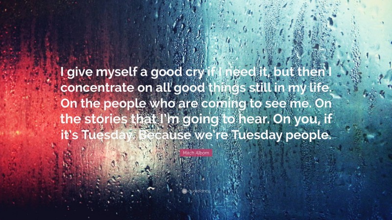 Mitch Albom Quote: “I give myself a good cry if I need it, but then I concentrate on all good things still in my life. On the people who are coming to see me. On the stories that I’m going to hear. On you, if it’s Tuesday. Because we’re Tuesday people.”