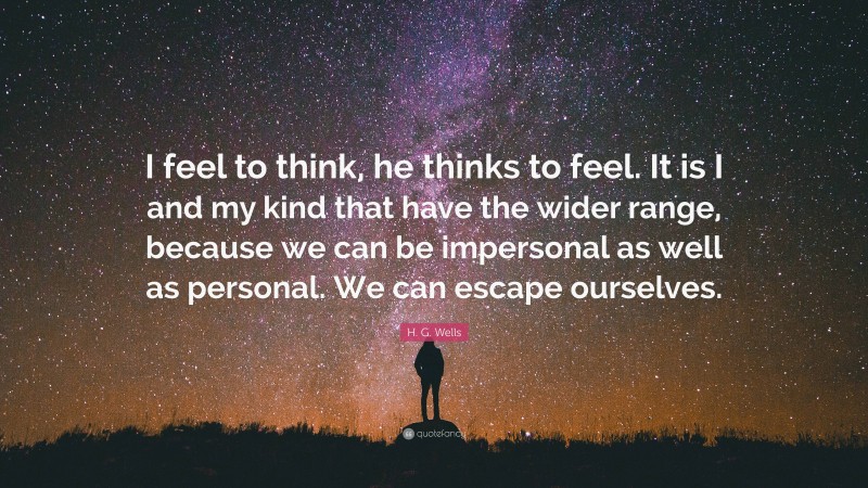 H. G. Wells Quote: “I feel to think, he thinks to feel. It is I and my kind that have the wider range, because we can be impersonal as well as personal. We can escape ourselves.”