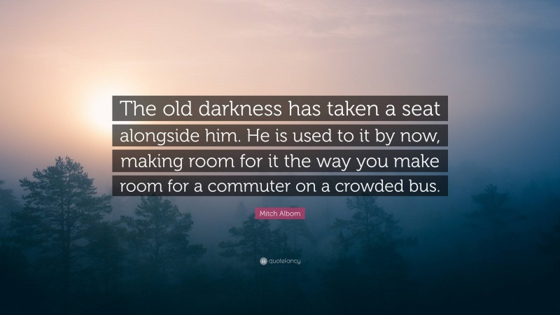 Mitch Albom Quote: “The old darkness has taken a seat alongside him. He is used to it by now, making room for it the way you make room for a commuter on a crowded bus.”
