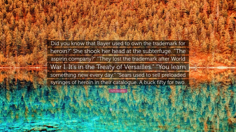 Karin Slaughter Quote: “Did you know that Bayer used to own the trademark for heroin?” She shook her head at the subterfuge. “The aspirin company?” “They lost the trademark after World War I. It’s in the Treaty of Versailles.” “You learn something new every day.” “Sears used to sell preloaded syringes of heroin in their catalogue. A buck fifty for two.”