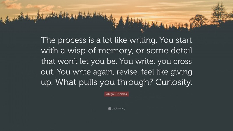 Abigail Thomas Quote: “The process is a lot like writing. You start with a wisp of memory, or some detail that won’t let you be. You write, you cross out. You write again, revise, feel like giving up. What pulls you through? Curiosity.”