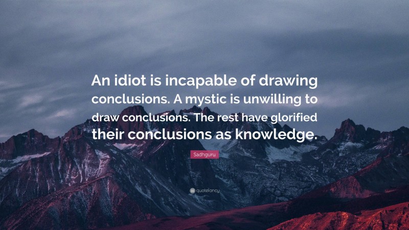 Sadhguru Quote: “An idiot is incapable of drawing conclusions. A mystic is unwilling to draw conclusions. The rest have glorified their conclusions as knowledge.”
