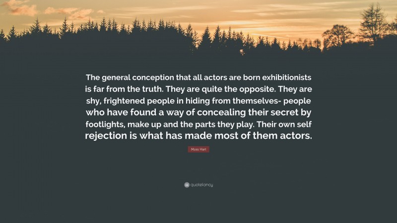 Moss Hart Quote: “The general conception that all actors are born exhibitionists is far from the truth. They are quite the opposite. They are shy, frightened people in hiding from themselves- people who have found a way of concealing their secret by footlights, make up and the parts they play. Their own self rejection is what has made most of them actors.”