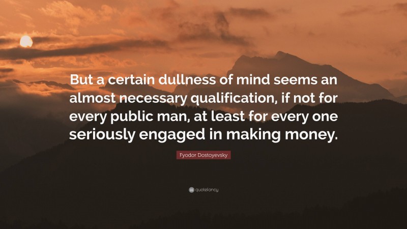Fyodor Dostoyevsky Quote: “But a certain dullness of mind seems an almost necessary qualification, if not for every public man, at least for every one seriously engaged in making money.”