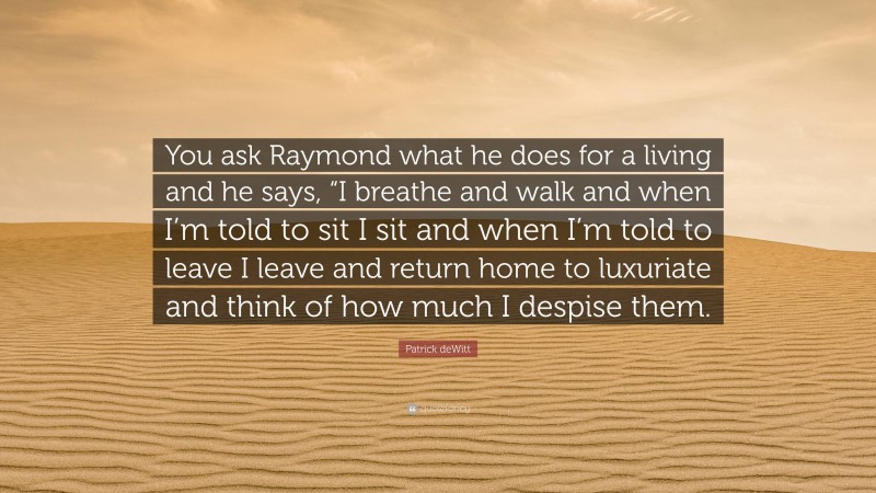 Patrick deWitt Quote: “You ask Raymond what he does for a living and he says, “I breathe and walk and when I’m told to sit I sit and when I’m told to leave I leave and return home to luxuriate and think of how much I despise them.”