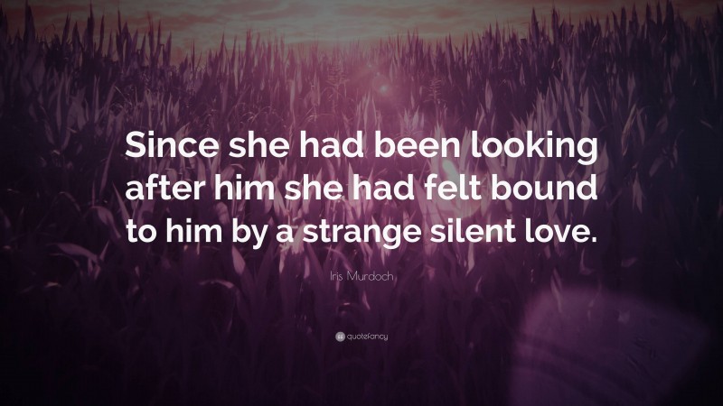Iris Murdoch Quote: “Since she had been looking after him she had felt bound to him by a strange silent love.”