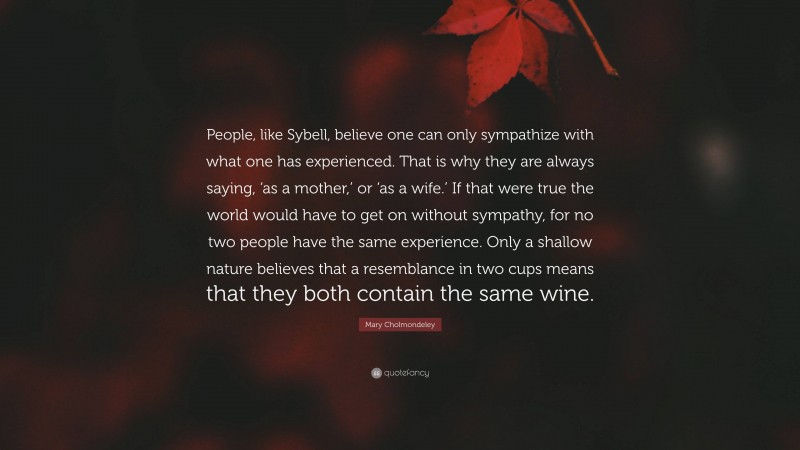Mary Cholmondeley Quote: “People, like Sybell, believe one can only sympathize with what one has experienced. That is why they are always saying, ‘as a mother,’ or ‘as a wife.’ If that were true the world would have to get on without sympathy, for no two people have the same experience. Only a shallow nature believes that a resemblance in two cups means that they both contain the same wine.”