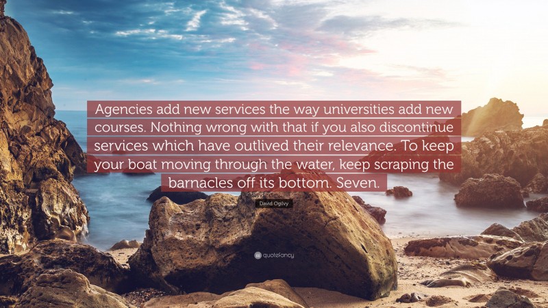 David Ogilvy Quote: “Agencies add new services the way universities add new courses. Nothing wrong with that if you also discontinue services which have outlived their relevance. To keep your boat moving through the water, keep scraping the barnacles off its bottom. Seven.”