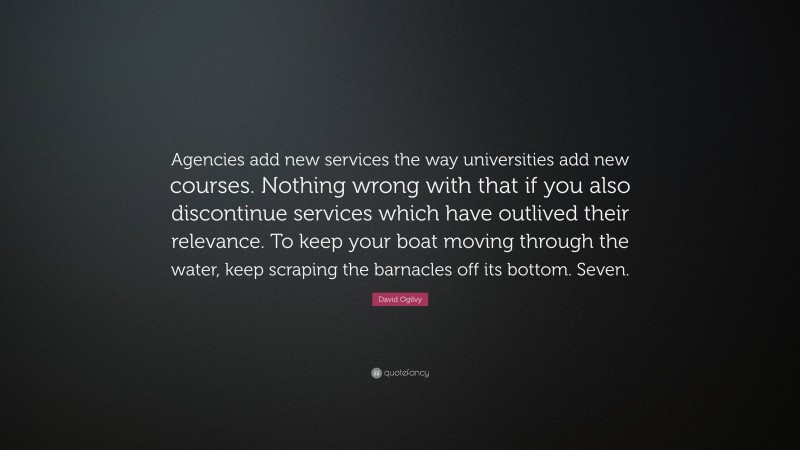 David Ogilvy Quote: “Agencies add new services the way universities add new courses. Nothing wrong with that if you also discontinue services which have outlived their relevance. To keep your boat moving through the water, keep scraping the barnacles off its bottom. Seven.”