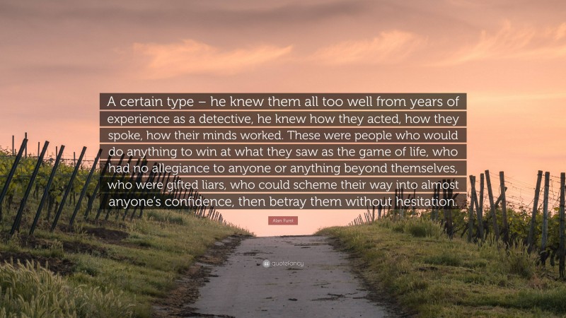 Alan Furst Quote: “A certain type – he knew them all too well from years of experience as a detective, he knew how they acted, how they spoke, how their minds worked. These were people who would do anything to win at what they saw as the game of life, who had no allegiance to anyone or anything beyond themselves, who were gifted liars, who could scheme their way into almost anyone’s confidence, then betray them without hesitation.”