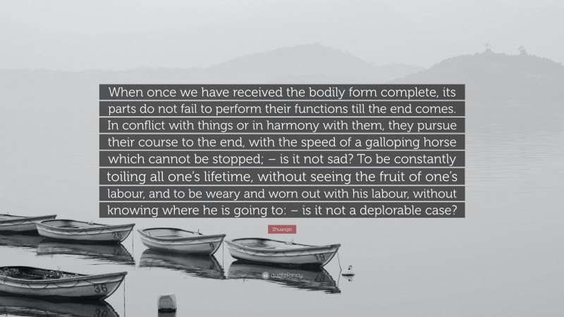 Zhuangzi Quote: “When once we have received the bodily form complete, its parts do not fail to perform their functions till the end comes. In conflict with things or in harmony with them, they pursue their course to the end, with the speed of a galloping horse which cannot be stopped; – is it not sad? To be constantly toiling all one’s lifetime, without seeing the fruit of one’s labour, and to be weary and worn out with his labour, without knowing where he is going to: – is it not a deplorable case?”