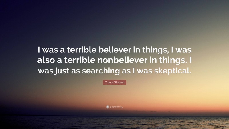 Cheryl Strayed Quote: “I was a terrible believer in things, I was also a terrible nonbeliever in things. I was just as searching as I was skeptical.”