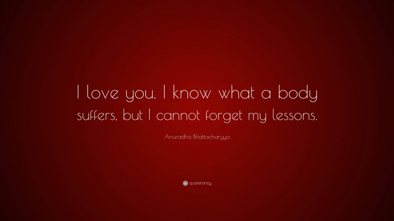 Anuradha Bhattacharyya Quote: “I love you. I know what a body suffers, but I cannot forget my lessons.”