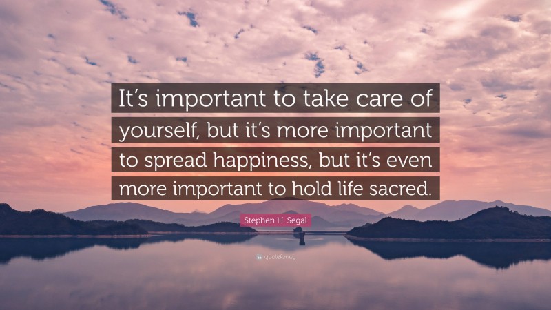 Stephen H. Segal Quote: “It’s important to take care of yourself, but it’s more important to spread happiness, but it’s even more important to hold life sacred.”