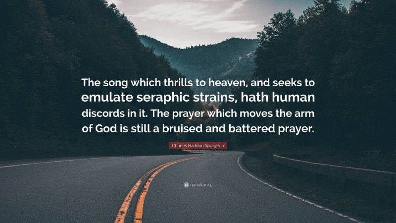 Charles Haddon Spurgeon Quote: “The song which thrills to heaven, and seeks to emulate seraphic strains, hath human discords in it. The prayer which moves the arm of God is still a bruised and battered prayer.”