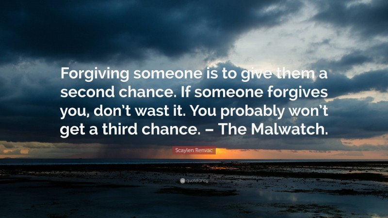 Scaylen Renvac Quote: “Forgiving someone is to give them a second chance. If someone forgives you, don’t wast it. You probably won’t get a third chance. – The Malwatch.”