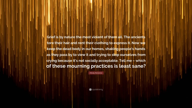 Mindy McGinnis Quote: “Grief is by nature the most violent of them all. The ancients tore their hair and rent their clothing to express it. Now we keep the dead body in our homes, shaking people’s hands as they pass by to view it and trying to stop ourselves from crying because it’s not socially acceptable. Tell me – which of these mourning practices is least sane?”