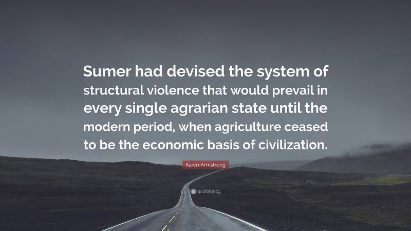 Karen Armstrong Quote: “Sumer had devised the system of structural violence that would prevail in every single agrarian state until the modern period, when agriculture ceased to be the economic basis of civilization.”