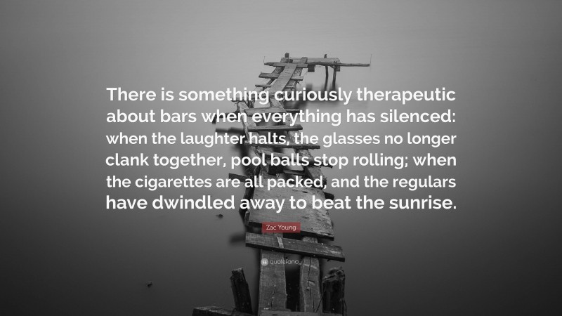 Zac Young Quote: “There is something curiously therapeutic about bars when everything has silenced: when the laughter halts, the glasses no longer clank together, pool balls stop rolling; when the cigarettes are all packed, and the regulars have dwindled away to beat the sunrise.”