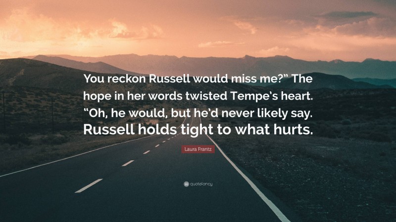Laura Frantz Quote: “You reckon Russell would miss me?” The hope in her words twisted Tempe’s heart. “Oh, he would, but he’d never likely say. Russell holds tight to what hurts.”