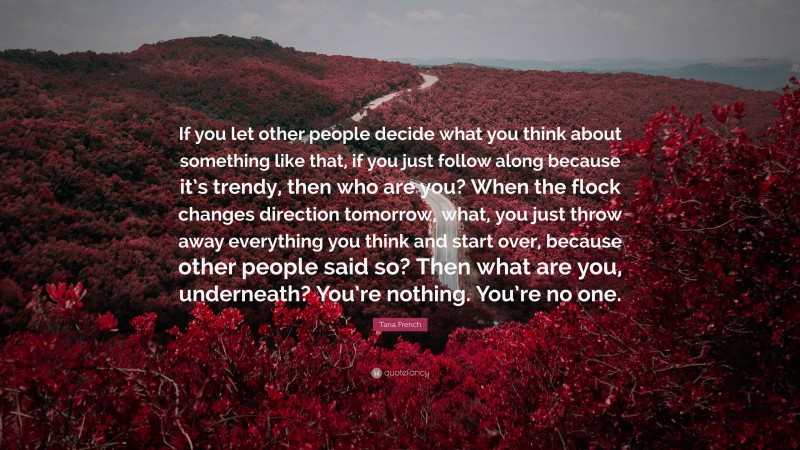 Tana French Quote: “If you let other people decide what you think about something like that, if you just follow along because it’s trendy, then who are you? When the flock changes direction tomorrow, what, you just throw away everything you think and start over, because other people said so? Then what are you, underneath? You’re nothing. You’re no one.”