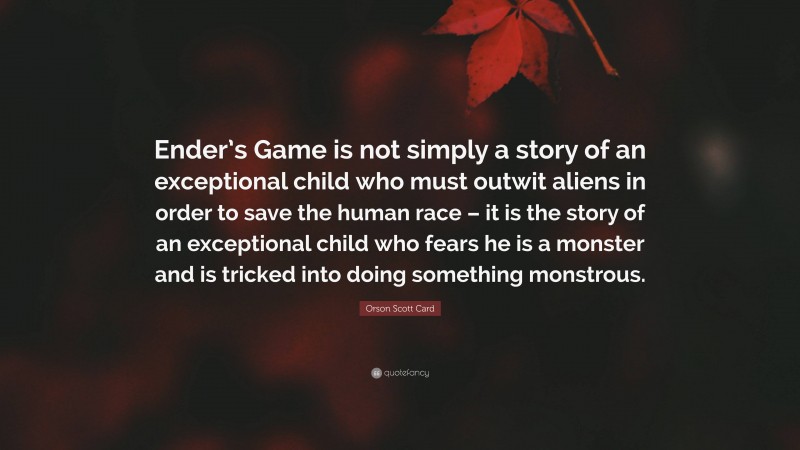 Orson Scott Card Quote: “Ender’s Game is not simply a story of an exceptional child who must outwit aliens in order to save the human race – it is the story of an exceptional child who fears he is a monster and is tricked into doing something monstrous.”