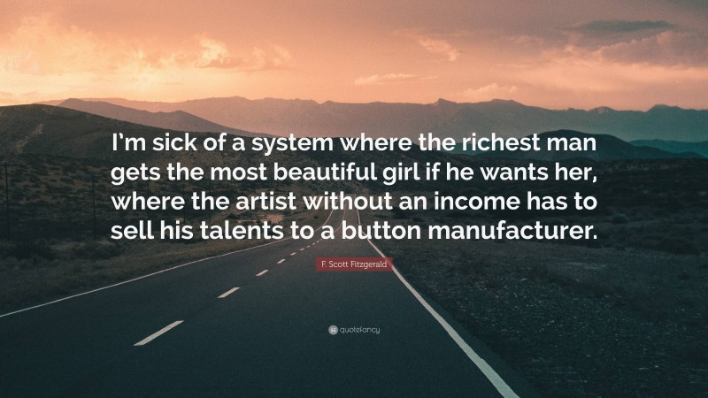 F. Scott Fitzgerald Quote: “I’m sick of a system where the richest man gets the most beautiful girl if he wants her, where the artist without an income has to sell his talents to a button manufacturer.”