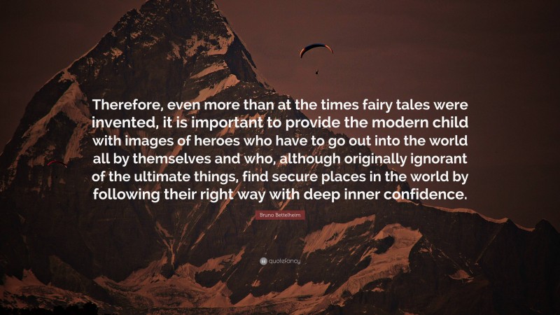 Bruno Bettelheim Quote: “Therefore, even more than at the times fairy tales were invented, it is important to provide the modern child with images of heroes who have to go out into the world all by themselves and who, although originally ignorant of the ultimate things, find secure places in the world by following their right way with deep inner confidence.”