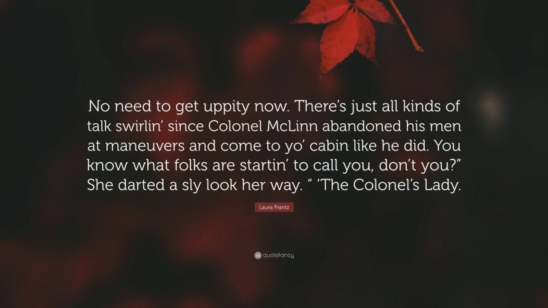 Laura Frantz Quote: “No need to get uppity now. There’s just all kinds of talk swirlin’ since Colonel McLinn abandoned his men at maneuvers and come to yo’ cabin like he did. You know what folks are startin’ to call you, don’t you?” She darted a sly look her way. “ ‘The Colonel’s Lady.”