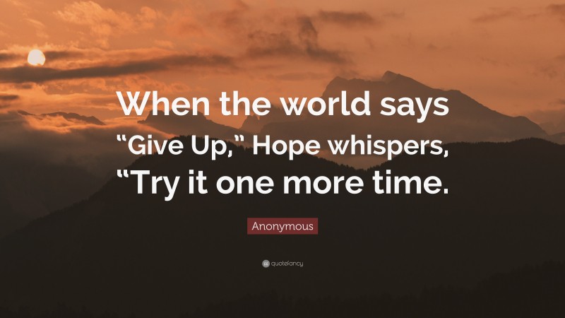 Anonymous Quote: “When the world says “Give Up,” Hope whispers, “Try it one more time.”