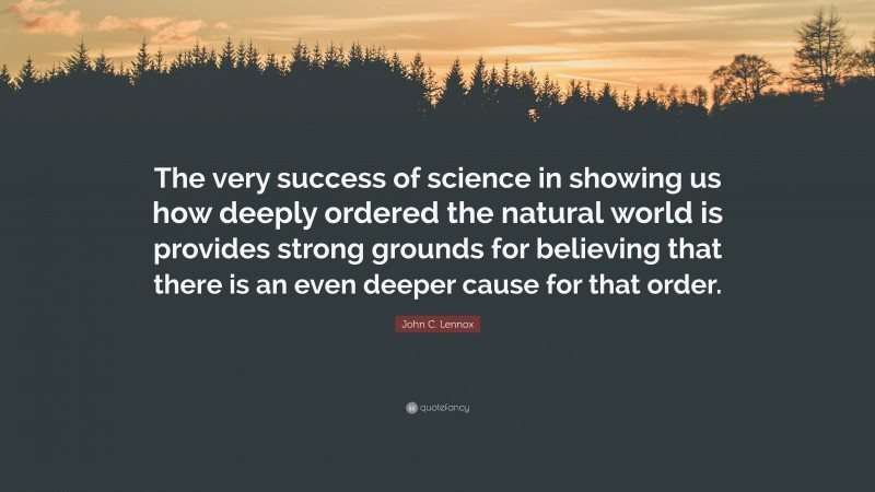 John C. Lennox Quote: “The very success of science in showing us how deeply ordered the natural world is provides strong grounds for believing that there is an even deeper cause for that order.”