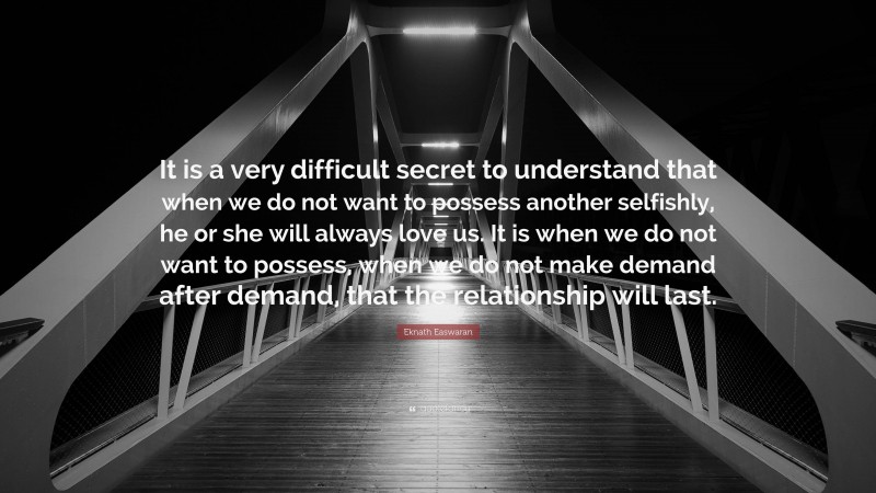 Eknath Easwaran Quote: “It is a very difficult secret to understand that when we do not want to possess another selfishly, he or she will always love us. It is when we do not want to possess, when we do not make demand after demand, that the relationship will last.”