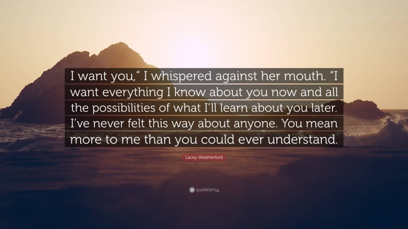 Lacey Weatherford Quote: “I want you,” I whispered against her mouth. “I want everything I know about you now and all the possibilities of what I’ll learn about you later. I’ve never felt this way about anyone. You mean more to me than you could ever understand.”