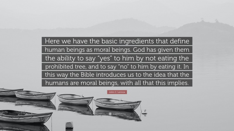 John C. Lennox Quote: “Here we have the basic ingredients that define human beings as moral beings. God has given them the ability to say “yes” to him by not eating the prohibited tree, and to say “no” to him by eating it. In this way the Bible introduces us to the idea that the humans are moral beings, with all that this implies.”