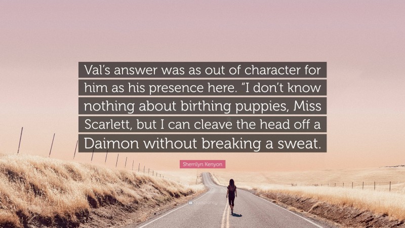 Sherrilyn Kenyon Quote: “Val’s answer was as out of character for him as his presence here. “I don’t know nothing about birthing puppies, Miss Scarlett, but I can cleave the head off a Daimon without breaking a sweat.”