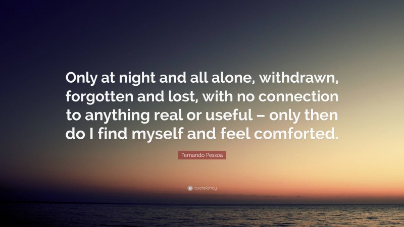 Fernando Pessoa Quote: “Only at night and all alone, withdrawn, forgotten and lost, with no connection to anything real or useful – only then do I find myself and feel comforted.”