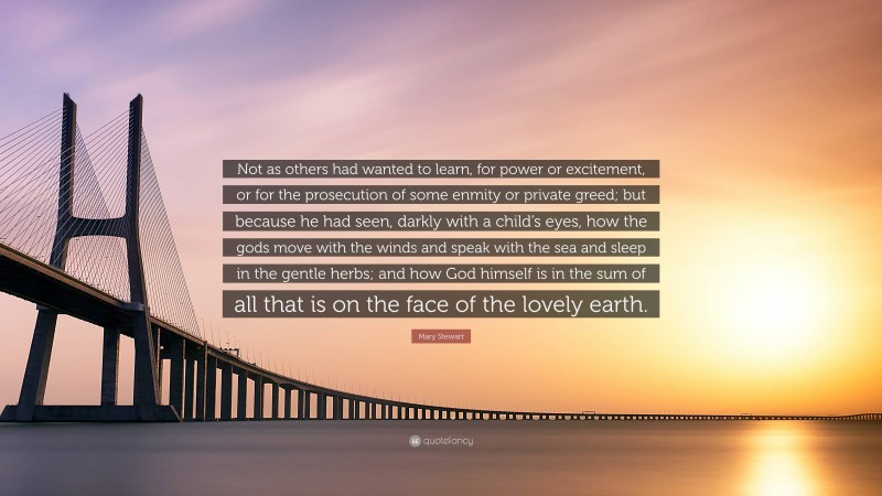 Mary Stewart Quote: “Not as others had wanted to learn, for power or excitement, or for the prosecution of some enmity or private greed; but because he had seen, darkly with a child’s eyes, how the gods move with the winds and speak with the sea and sleep in the gentle herbs; and how God himself is in the sum of all that is on the face of the lovely earth.”