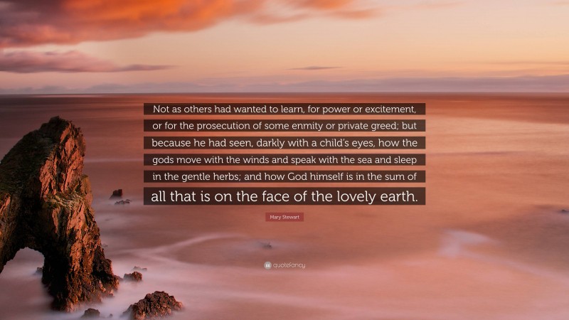 Mary Stewart Quote: “Not as others had wanted to learn, for power or excitement, or for the prosecution of some enmity or private greed; but because he had seen, darkly with a child’s eyes, how the gods move with the winds and speak with the sea and sleep in the gentle herbs; and how God himself is in the sum of all that is on the face of the lovely earth.”