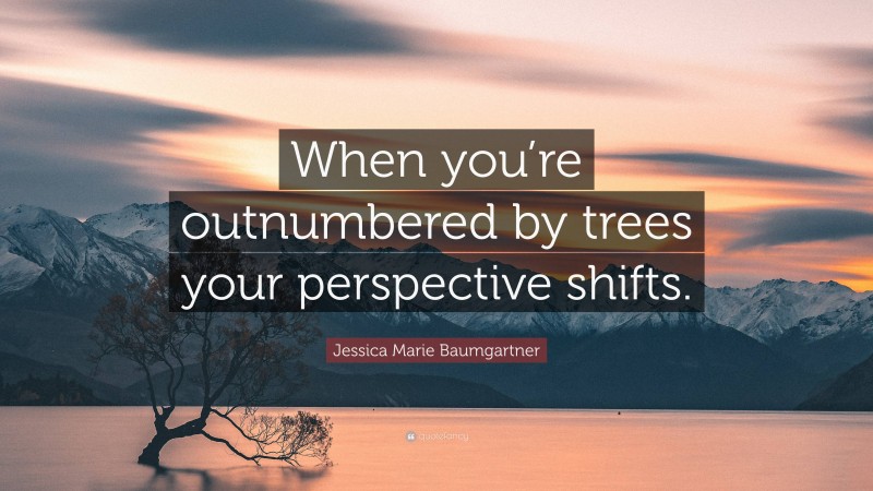 Jessica Marie Baumgartner Quote: “When you’re outnumbered by trees your perspective shifts.”