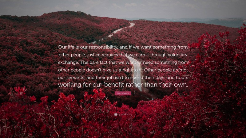 Don Watkins Quote: “Our life is our responsibility, and if we want something from other people, justice requires that we earn it through voluntary exchange. The bare fact that we want or need something from other people doesn’t give us a right to it. Other people are not our servants, and their job isn’t to spend their days and hours working for our benefit rather than their own.”