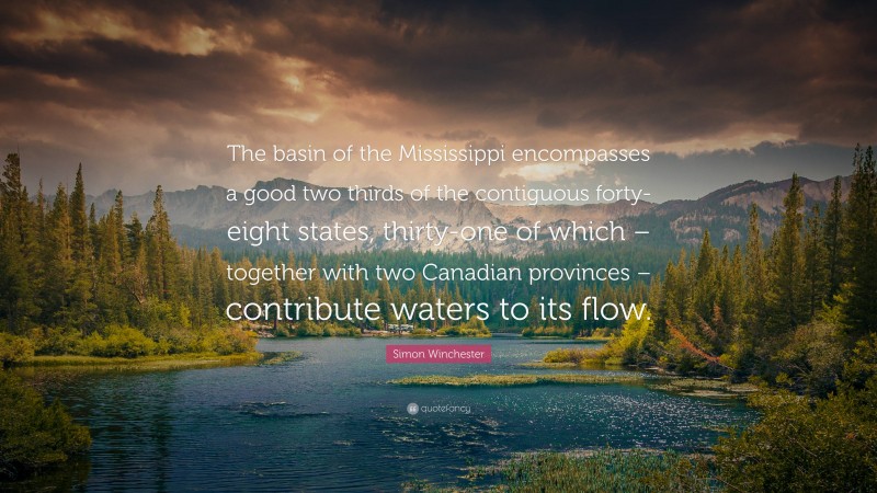 Simon Winchester Quote: “The basin of the Mississippi encompasses a good two thirds of the contiguous forty-eight states, thirty-one of which – together with two Canadian provinces – contribute waters to its flow.”