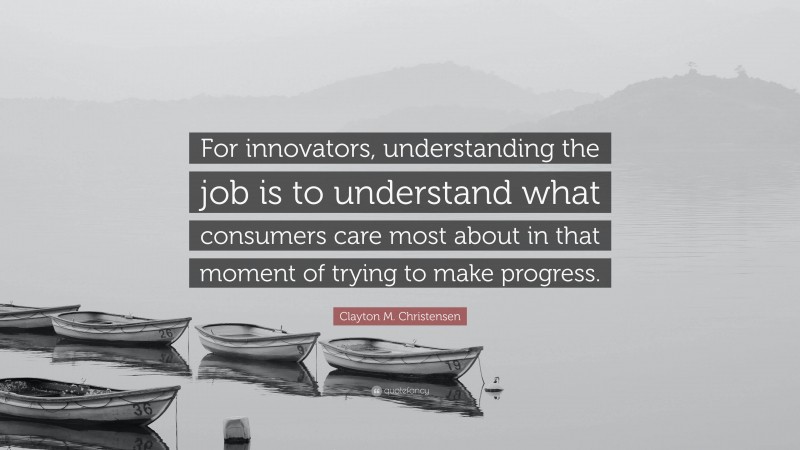 Clayton M. Christensen Quote: “For innovators, understanding the job is to understand what consumers care most about in that moment of trying to make progress.”