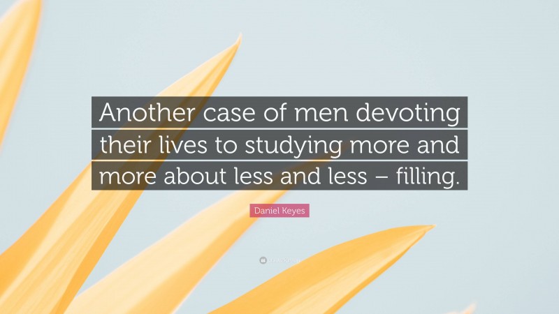 Daniel Keyes Quote: “Another case of men devoting their lives to studying more and more about less and less – filling.”